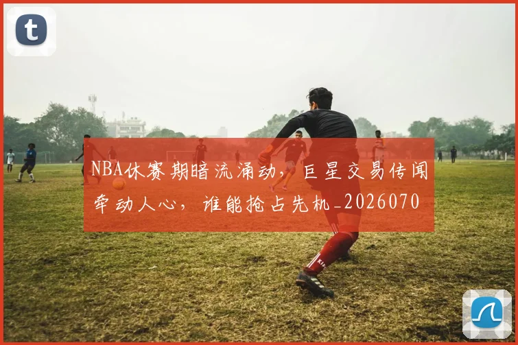 NBA休赛期暗流涌动，巨星交易传闻牵动人心，谁能抢占先机_20260701215300