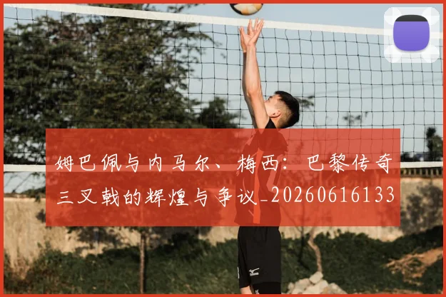 姆巴佩与内马尔、梅西:巴黎传奇三叉戟的辉煌与争议_20260616133658