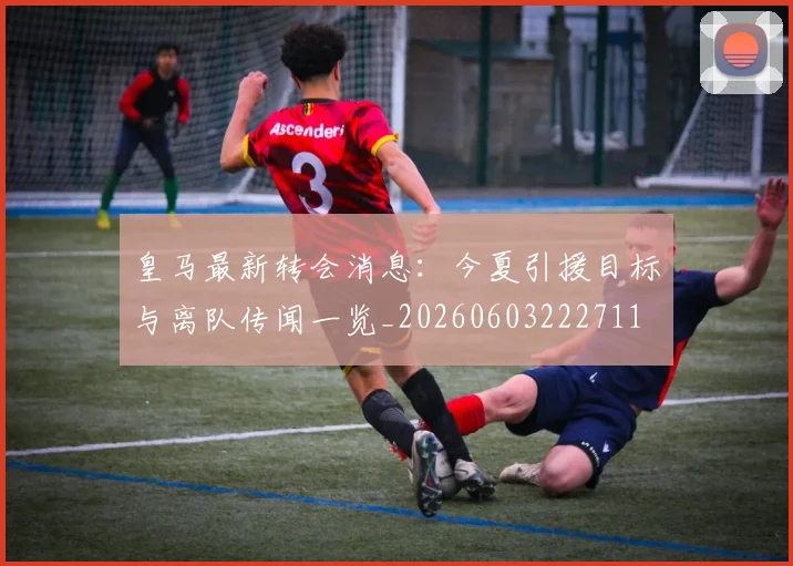 皇马最新转会消息：今夏引援目标与离队传闻一览_20260603222711