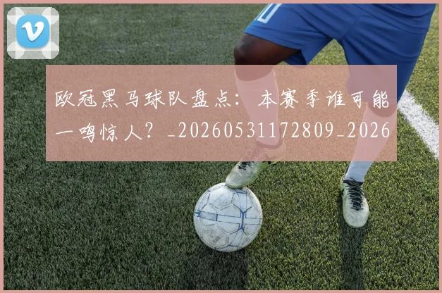 欧冠黑马球队盘点:本赛季谁可能一鸣惊人?_20260531172809_20260801165534