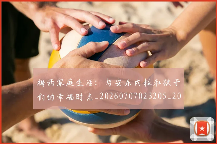 梅西家庭生活：与安东内拉和孩子们的幸福时光_20260707023205_20260731181110
