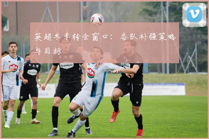 英超冬季转会窗口：各队补强策略与目标
