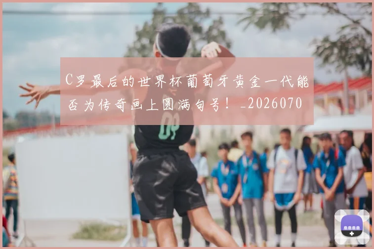 C罗最后的世界杯葡萄牙黄金一代能否为传奇画上圆满句号!_20260701213018