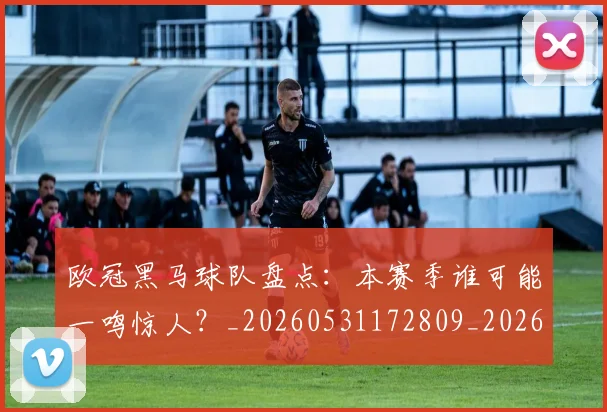 欧冠黑马球队盘点:本赛季谁可能一鸣惊人?_20260531172809_20260801165534