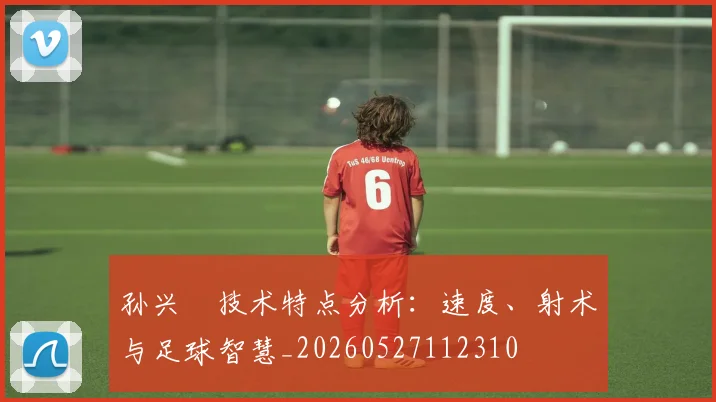 孙兴慜技术特点分析:速度、射术与足球智慧_20260527112310