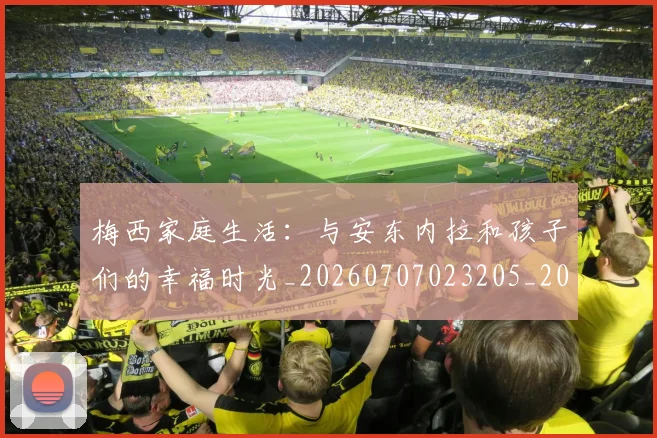 梅西家庭生活：与安东内拉和孩子们的幸福时光_20260707023205_20260731181110