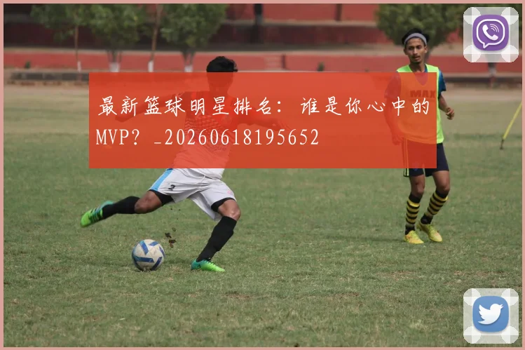 最新篮球明星排名:谁是你心中的MVP?_20260618195652