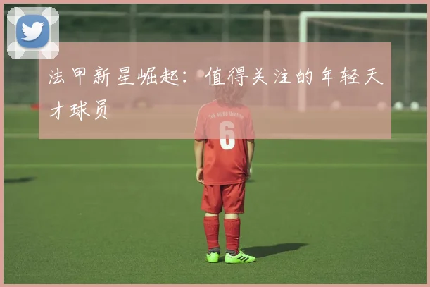 法甲新星崛起：值得关注的年轻天才球员