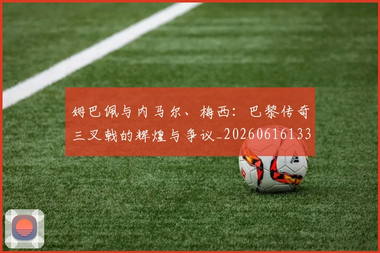 姆巴佩与内马尔、梅西:巴黎传奇三叉戟的辉煌与争议_20260616133658_20260703231143