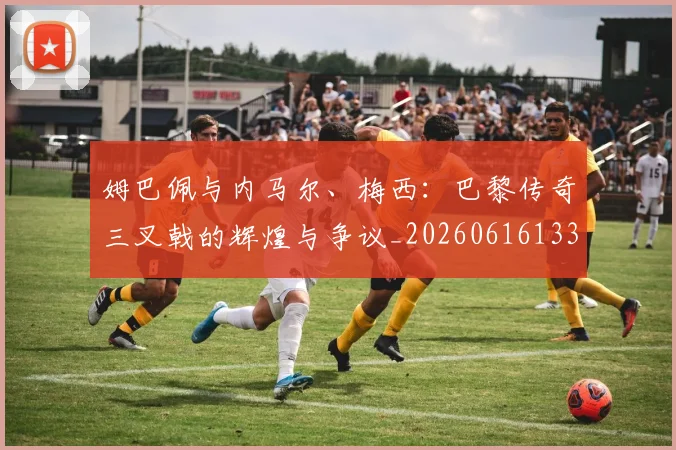 姆巴佩与内马尔、梅西:巴黎传奇三叉戟的辉煌与争议_20260616133658