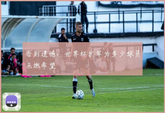 告别遗憾，世界杯扩军为多少球员点燃希望