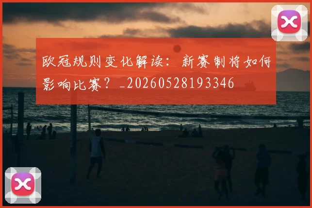 欧冠规则变化解读：新赛制将如何影响比赛？_20260528193346