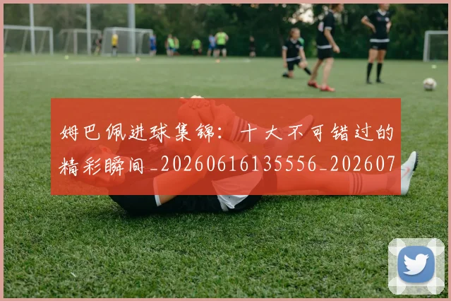 姆巴佩进球集锦：十大不可错过的精彩瞬间_20260616135556_20260720191004