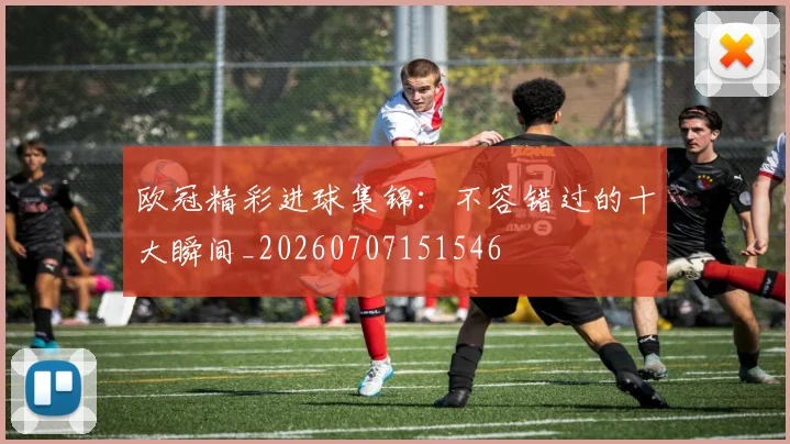 欧冠精彩进球集锦:不容错过的十大瞬间_20260707151546