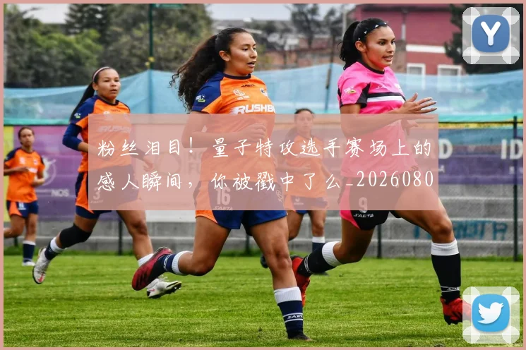 粉丝泪目！量子特攻选手赛场上的感人瞬间，你被戳中了么_20260803142136