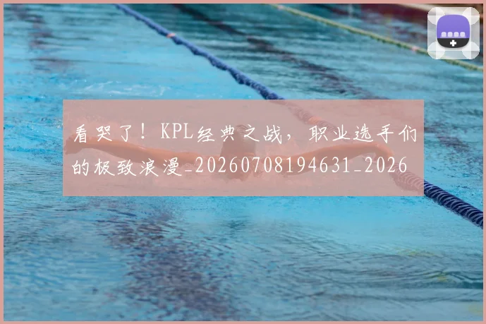 看哭了!KPL经典之战,职业选手们的极致浪漫_20260708194631_20260802164053