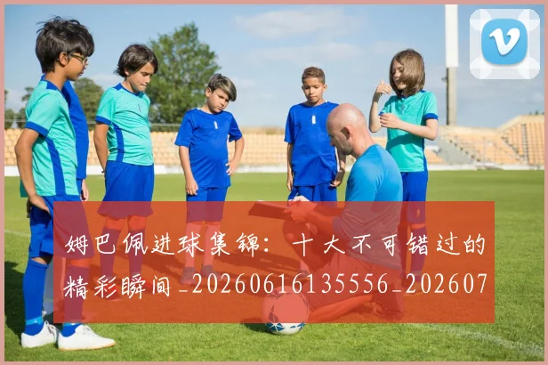 姆巴佩进球集锦：十大不可错过的精彩瞬间_20260616135556_20260703232341