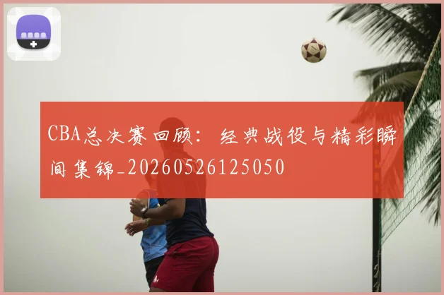 CBA总决赛回顾：经典战役与精彩瞬间集锦_20260526125050