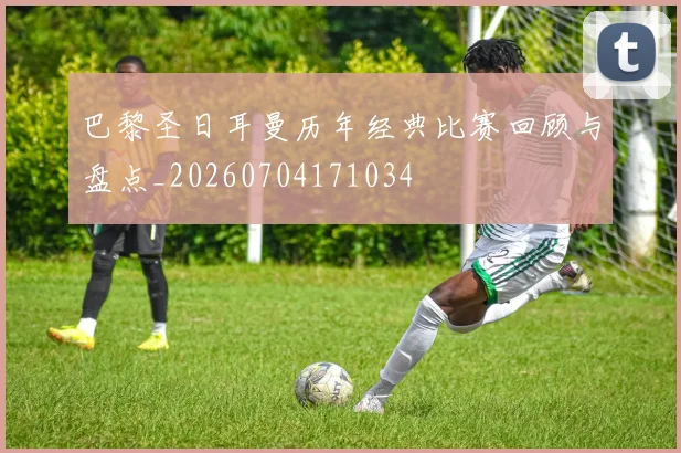 巴黎圣日耳曼历年经典比赛回顾与盘点_20260704171034